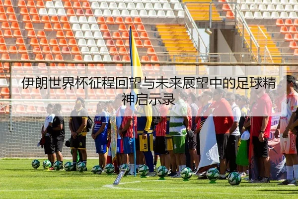 伊朗世界杯征程回望与未来展望中的足球精神启示录